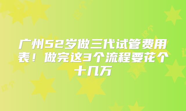 广州52岁做三代试管费用表！做完这3个流程要花个十几万
