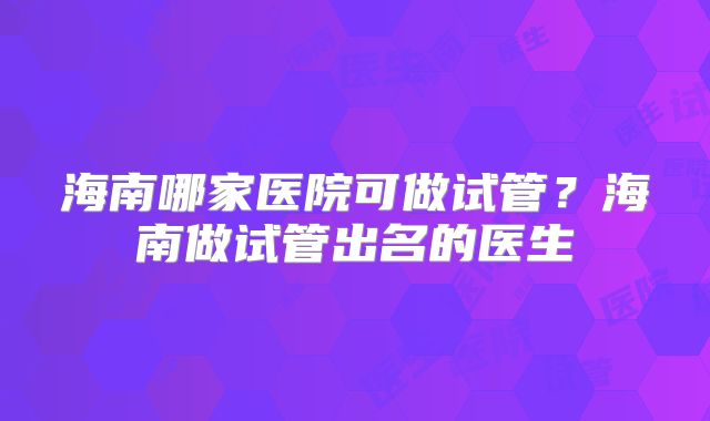 海南哪家医院可做试管?海南做试管出名的医生