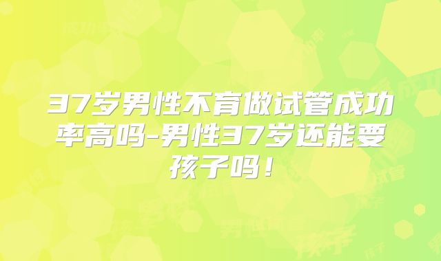 37岁男性不育做试管成功率高吗-男性37岁还能要孩子吗！