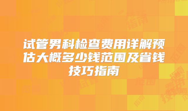 试管男科检查费用详解预估大概多少钱范围及省钱技巧指南