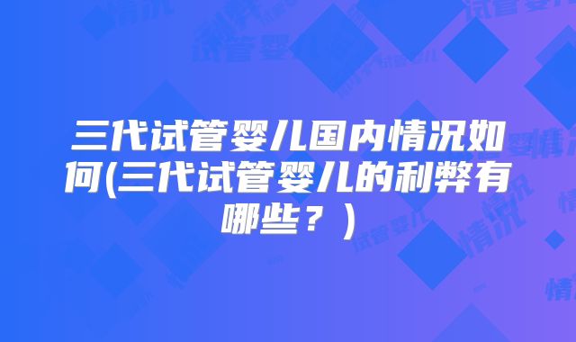 三代试管婴儿国内情况如何(三代试管婴儿的利弊有哪些？)