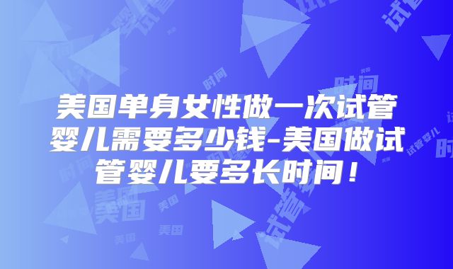美国单身女性做一次试管婴儿需要多少钱-美国做试管婴儿要多长时间！