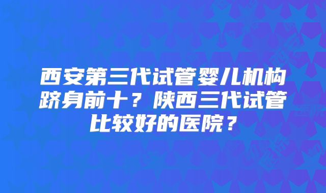 西安第三代试管婴儿机构跻身前十?陕西三代试管比较好的医院?