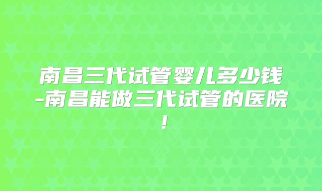 南昌三代试管婴儿多少钱-南昌能做三代试管的医院！