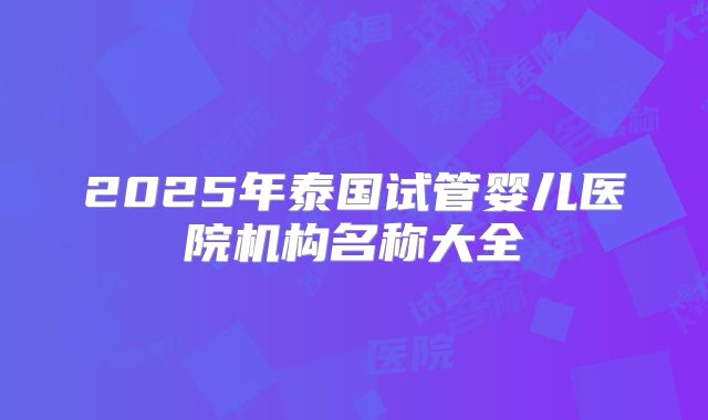 2025年泰国试管婴儿医院机构名称大全