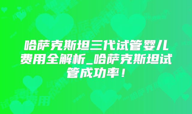 哈萨克斯坦三代试管婴儿费用全解析_哈萨克斯坦试管成功率！