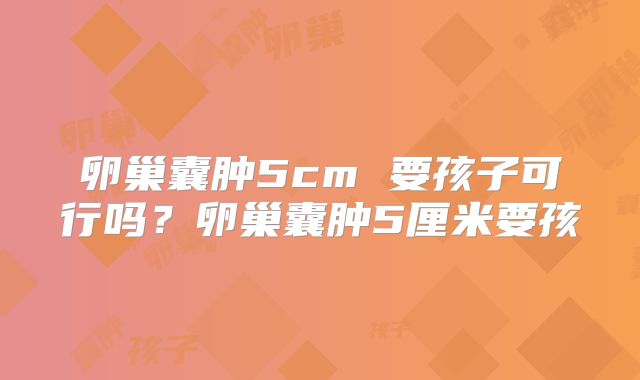 卵巢囊肿5cm 要孩子可行吗?卵巢囊肿5厘米要孩
