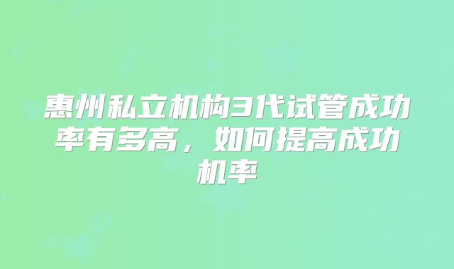 惠州私立机构3代试管成功率有多高，如何提高成功机率