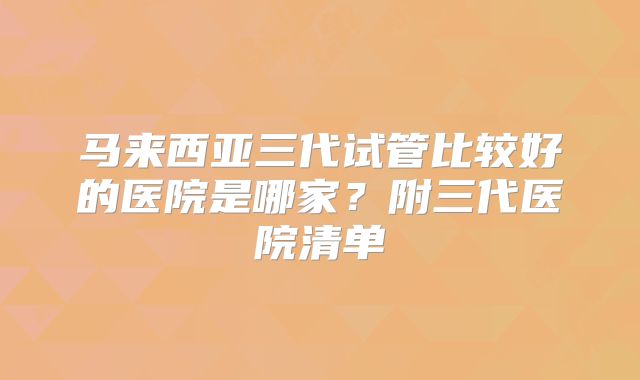 马来西亚三代试管比较好的医院是哪家？附三代医院清单