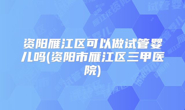 资阳雁江区可以做试管婴儿吗(资阳市雁江区三甲医院)