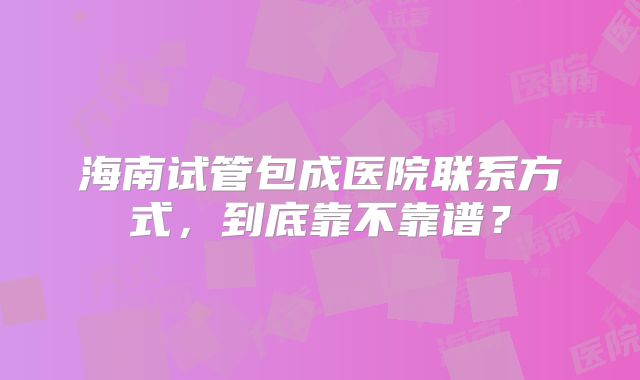 海南试管包成医院联系方式，到底靠不靠谱？