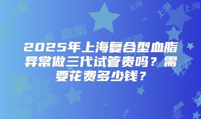 2025年上海复合型血脂异常做三代试管贵吗？需要花费多少钱？