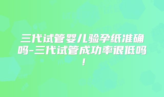 三代试管婴儿验孕纸准确吗-三代试管成功率很低吗！