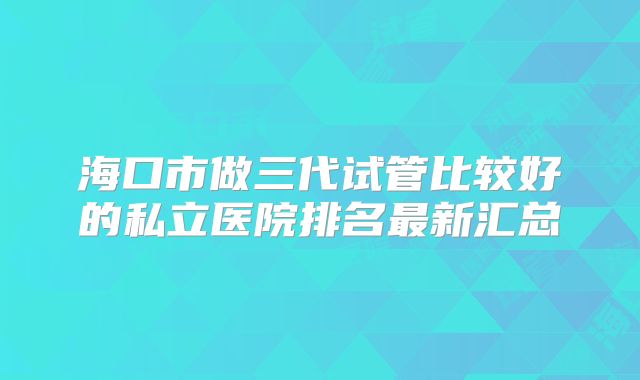 海口市做三代试管比较好的私立医院排名最新汇总