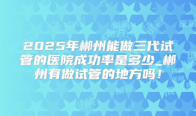 2025年郴州能做三代试管的医院成功率是多少_郴州有做试管的地方吗!