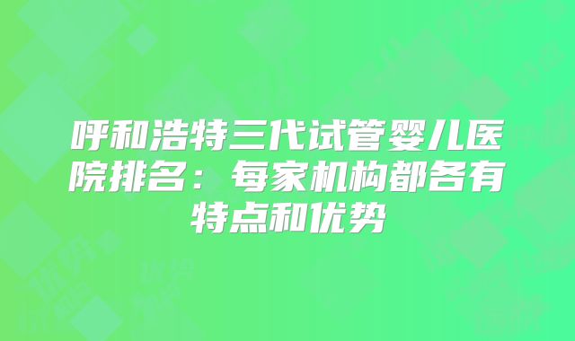 呼和浩特三代试管婴儿医院排名：每家机构都各有特点和优势