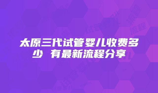 太原三代试管婴儿收费多少 有最新流程分享