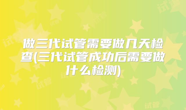 做三代试管需要做几天检查(三代试管成功后需要做什么检测)