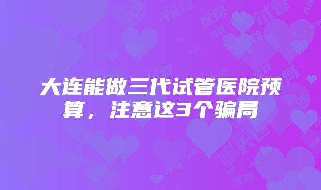 大连能做三代试管医院预算,注意这3个骗局