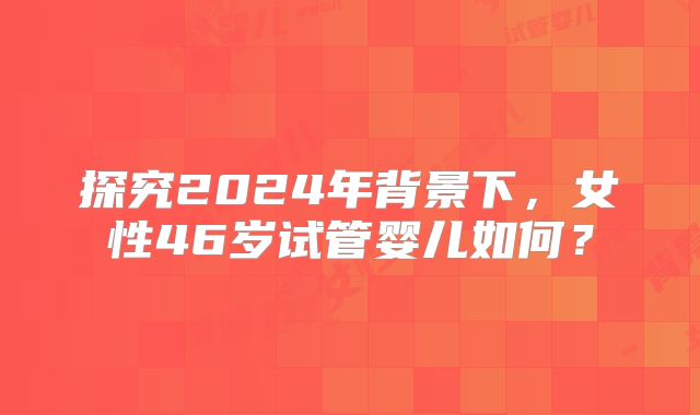 探究2024年背景下，女性46岁试管婴儿如何？