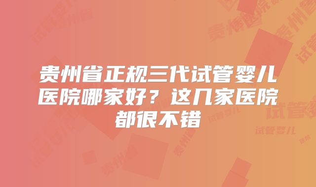 贵州省正规三代试管婴儿医院哪家好？这几家医院都很不错