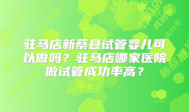 驻马店新蔡县试管婴儿可以做吗?驻马店哪家医院做试管成功率高?
