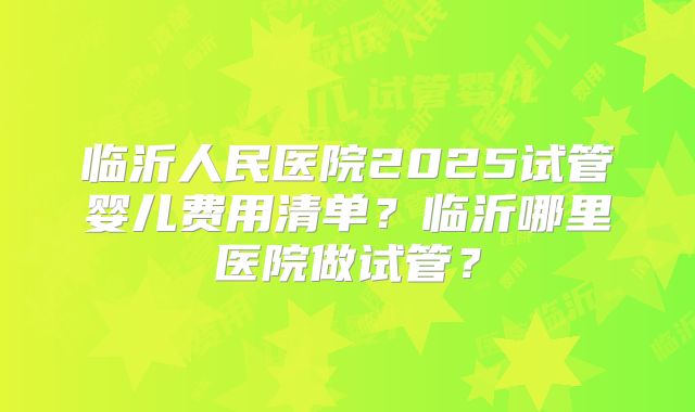 临沂人民医院2025试管婴儿费用清单？临沂哪里医院做试管？