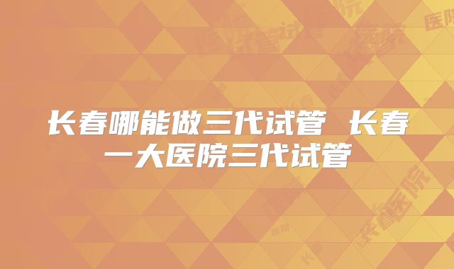 长春哪能做三代试管 长春一大医院三代试管