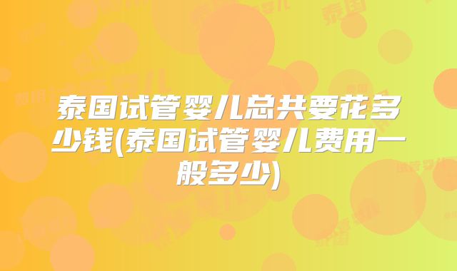 泰国试管婴儿总共要花多少钱(泰国试管婴儿费用一般多少)