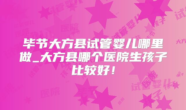 毕节大方县试管婴儿哪里做_大方县哪个医院生孩子比较好！
