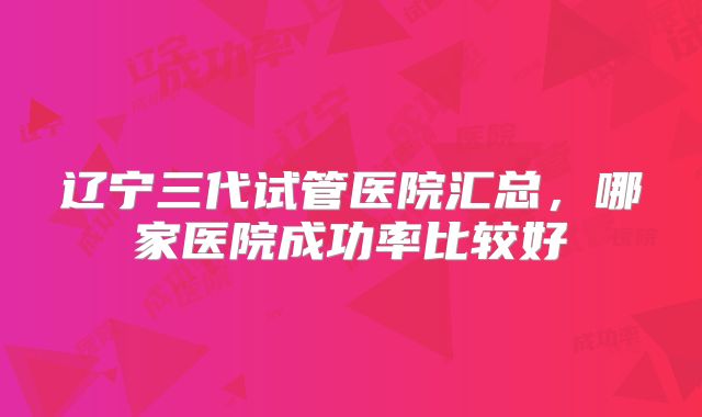 辽宁三代试管医院汇总，哪家医院成功率比较好