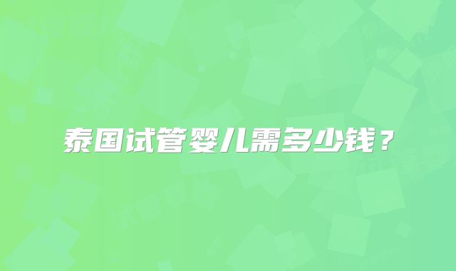 泰国试管婴儿需多少钱？