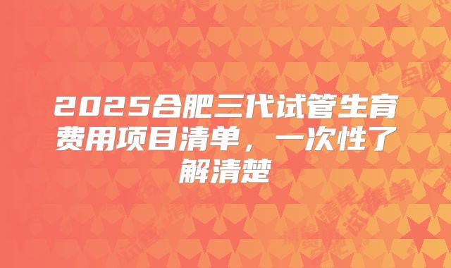 2025合肥三代试管生育费用项目清单，一次性了解清楚