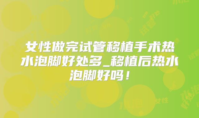 女性做完试管移植手术热水泡脚好处多_移植后热水泡脚好吗!