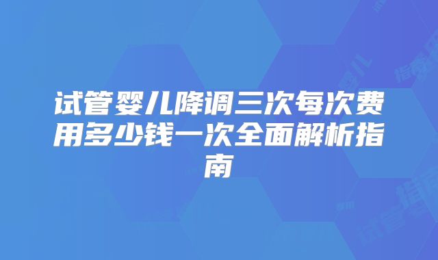 试管婴儿降调三次每次费用多少钱一次全面解析指南