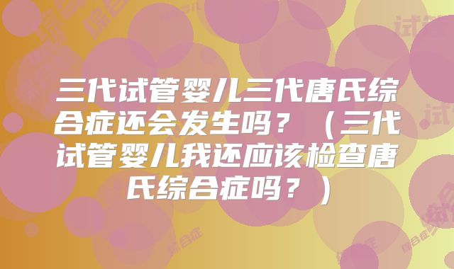 三代试管婴儿三代唐氏综合症还会发生吗？（三代试管婴儿我还应该检查唐氏综合症吗？）