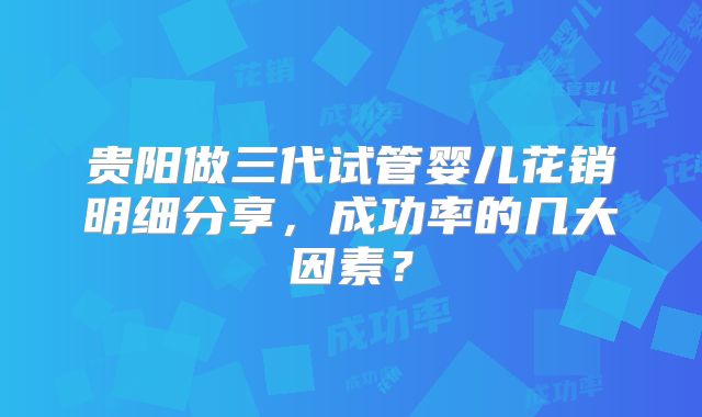贵阳做三代试管婴儿花销明细分享，成功率的几大因素？
