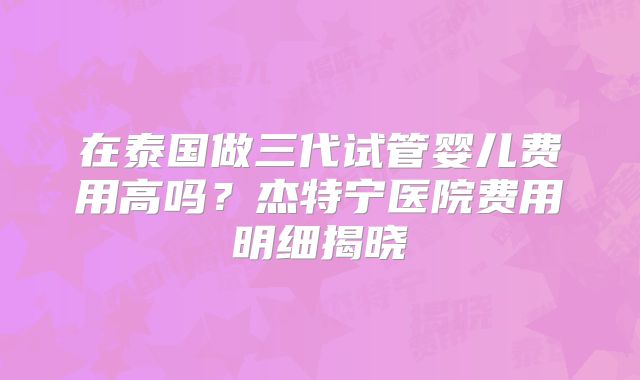 在泰国做三代试管婴儿费用高吗?杰特宁医院费用明细揭晓