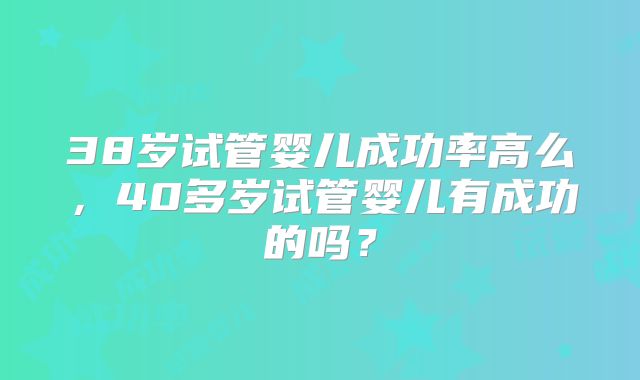 38岁试管婴儿成功率高么，40多岁试管婴儿有成功的吗？