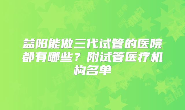 益阳能做三代试管的医院都有哪些？附试管医疗机构名单