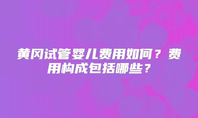 黄冈试管婴儿费用如何?费用构成包括哪些?