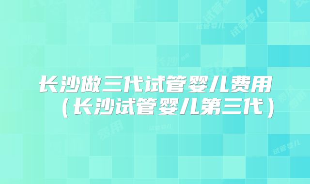 长沙做三代试管婴儿费用（长沙试管婴儿第三代）