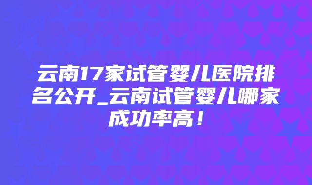 云南17家试管婴儿医院排名公开_云南试管婴儿哪家成功率高！