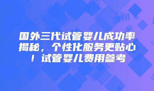 国外三代试管婴儿成功率揭秘,个性化服务更贴心!试管婴儿费用参考