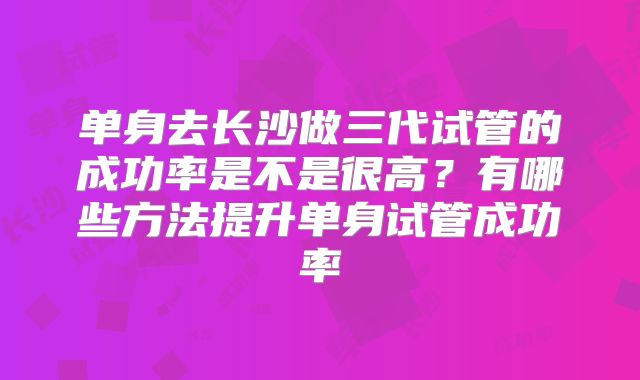单身去长沙做三代试管的成功率是不是很高？有哪些方法提升单身试管成功率