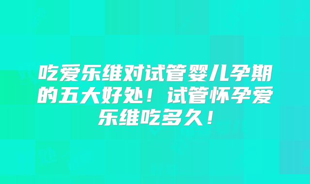 吃爱乐维对试管婴儿孕期的五大好处！试管怀孕爱乐维吃多久！