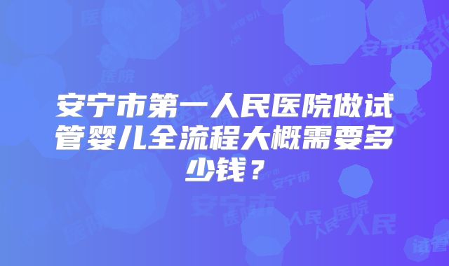 安宁市第一人民医院做试管婴儿全流程大概需要多少钱？