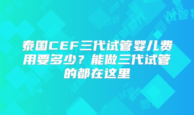 泰国CEF三代试管婴儿费用要多少？能做三代试管的都在这里