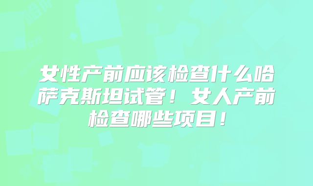 女性产前应该检查什么哈萨克斯坦试管！女人产前检查哪些项目！