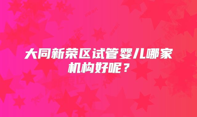 大同新荣区试管婴儿哪家机构好呢?